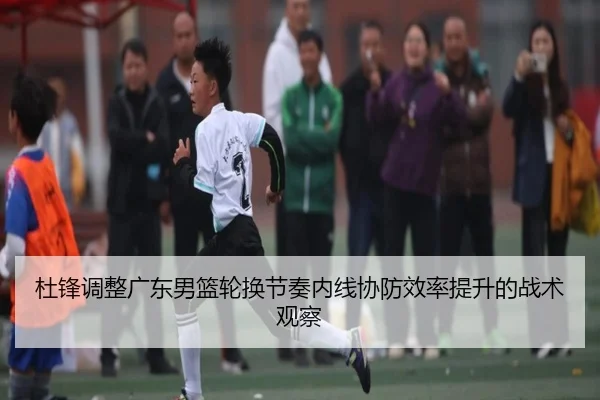 杜锋调整广东男篮轮换节奏内线协防效率提升的战术观察